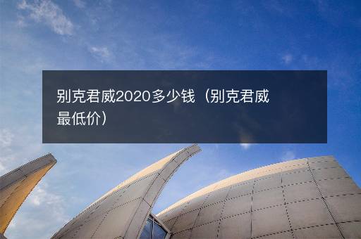 别克君威2020多少钱（别克君威最低价）